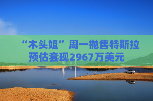 “木头姐”周一抛售特斯拉预估套现2967万美元