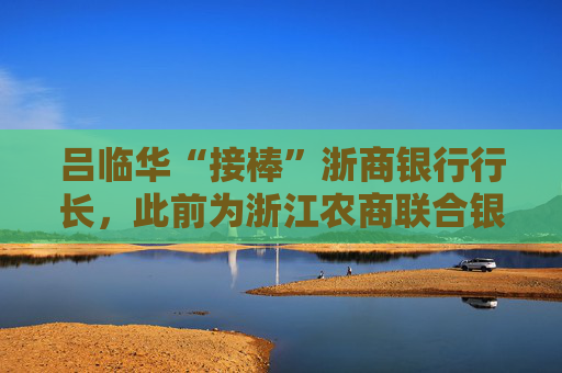 吕临华“接棒”浙商银行行长，此前为浙江农商联合银行副行长