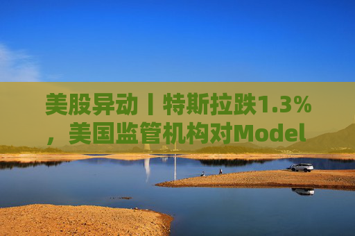 美股异动丨特斯拉跌1.3%，美国监管机构对Model 3展开缺陷调查