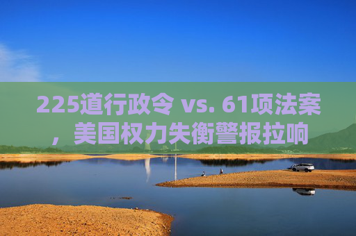 225道行政令 vs. 61项法案，美国权力失衡警报拉响