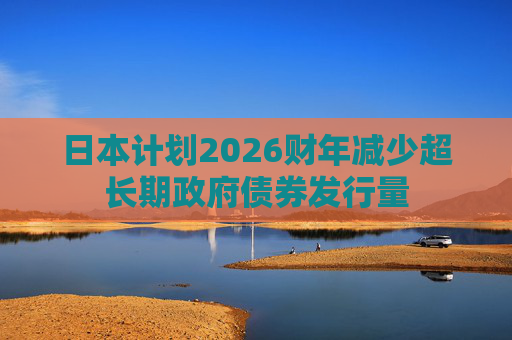 日本计划2026财年减少超长期政府债券发行量