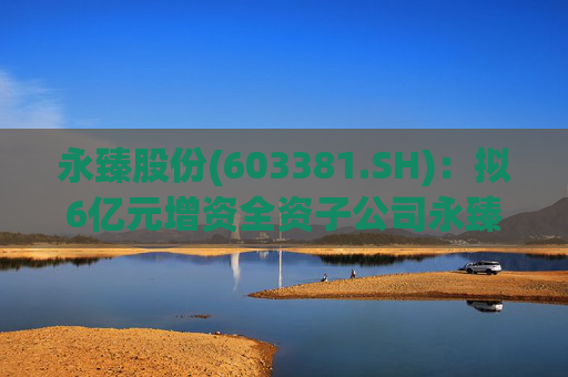 永臻股份(603381.SH)：拟6亿元增资全资子公司永臻芜湖