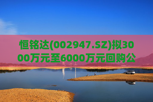 恒铭达(002947.SZ)拟3000万元至6000万元回购公司股份
