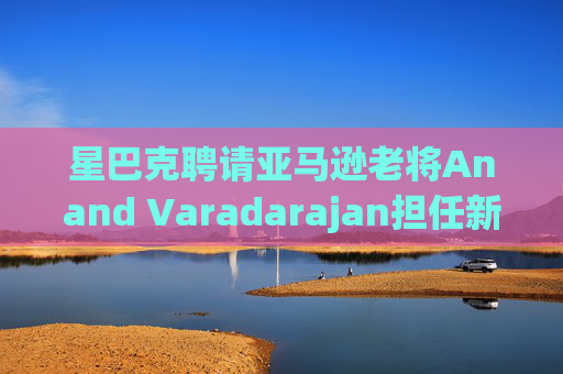 星巴克聘请亚马逊老将Anand Varadarajan担任新任首席技术官