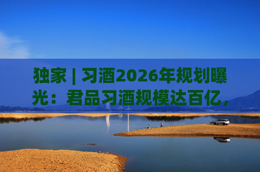 独家 | 习酒2026年规划曝光：君品习酒规模达百亿，全国布局金钻系列