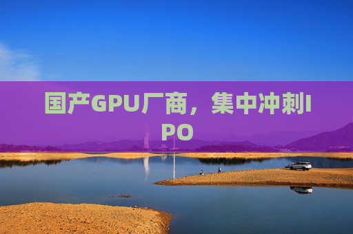 国产GPU厂商，集中冲刺IPO