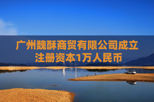 广州魏酥商贸有限公司成立 注册资本1万人民币