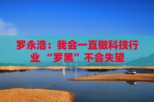 罗永浩：我会一直做科技行业 “罗黑”不会失望  第1张