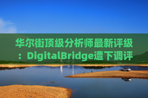 华尔街顶级分析师最新评级：DigitalBridge遭下调评级