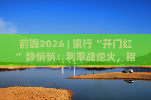 前瞻2026 | 银行“开门红”静悄悄：利率战熄火，指标考核硝烟四起