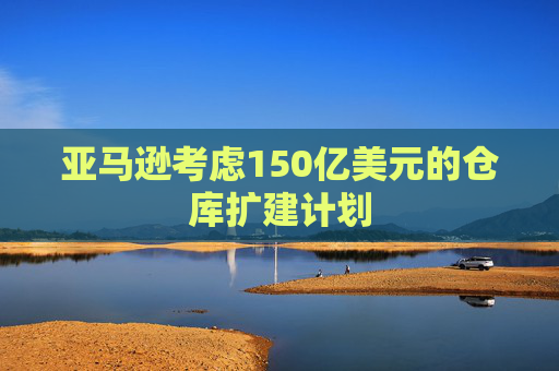 亚马逊考虑150亿美元的仓库扩建计划