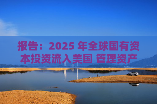 报告：2025 年全球国有资本投资流入美国 管理资产规模突破60万亿美元创历史新高