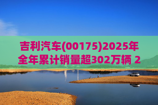 吉利汽车(00175)2025年全年累计销量超302万辆 2026年冲击总销量345万辆!