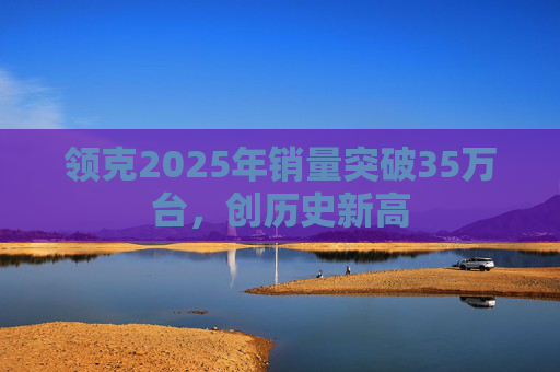 领克2025年销量突破35万台，创历史新高