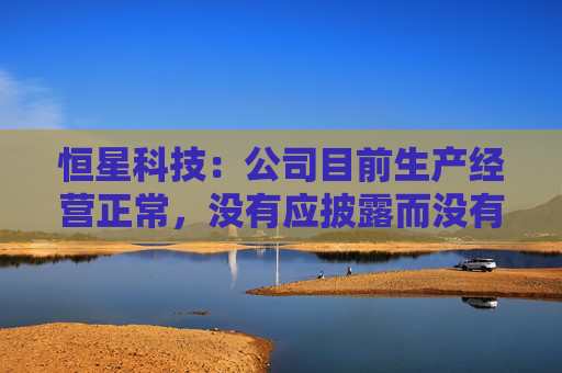 恒星科技：公司目前生产经营正常，没有应披露而没有披露的信息