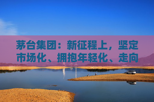 茅台集团：新征程上，坚定市场化、拥抱年轻化、走向国际化