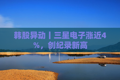 韩股异动丨三星电子涨近4%，创纪录新高