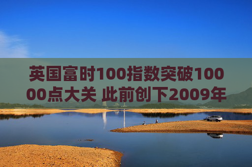 英国富时100指数突破10000点大关 此前创下2009年以来最佳年度表现