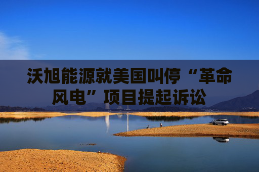 沃旭能源就美国叫停“革命风电”项目提起诉讼