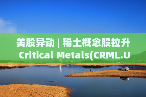 美股异动 | 稀土概念股拉升 Critical Metals(CRML.US)涨超13%
