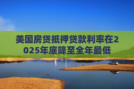 美国房贷抵押贷款利率在2025年底降至全年最低