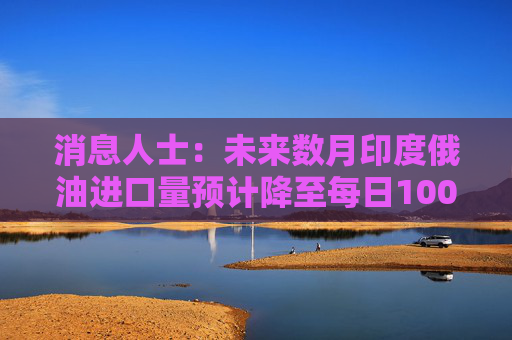 消息人士：未来数月印度俄油进口量预计降至每日100万桶以下  第1张