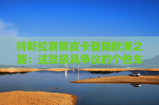 特斯拉赛博皮卡登陆欧洲之路：这款极具争议的个性车型，如何艰难叩开欧洲市场大门