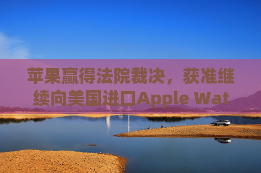 苹果赢得法院裁决，获准继续向美国进口Apple Watch