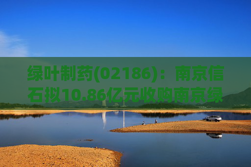 绿叶制药(02186)：南京信石拟10.86亿元收购南京绿叶25%股权  第1张