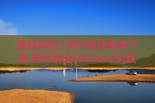 美股异动 | 铜矿板块集体下挫 南方铜业(SCCO.US)跌逾3%