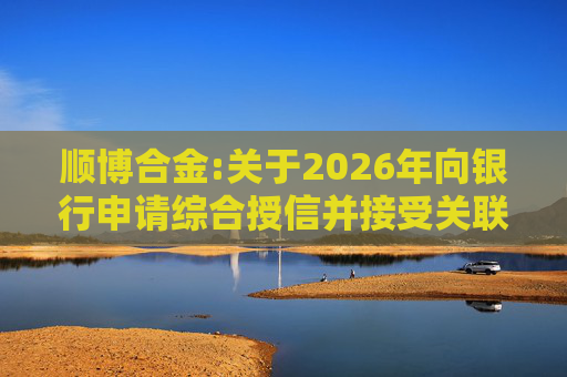 顺博合金:关于2026年向银行申请综合授信并接受关联方提供担保的公告