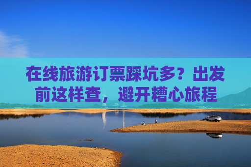 在线旅游订票踩坑多？出发前这样查，避开糟心旅程  第1张