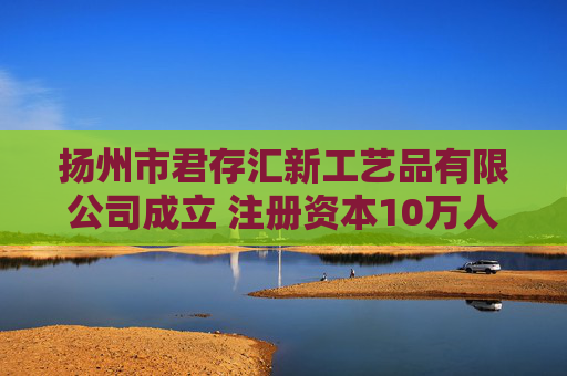 扬州市君存汇新工艺品有限公司成立 注册资本10万人民币