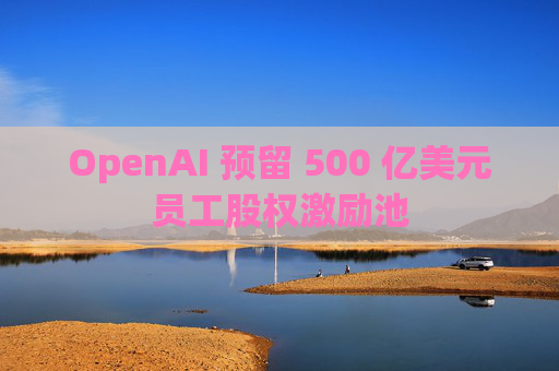 OpenAI 预留 500 亿美元员工股权激励池