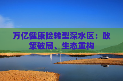 万亿健康险转型深水区：政策破局、生态重构