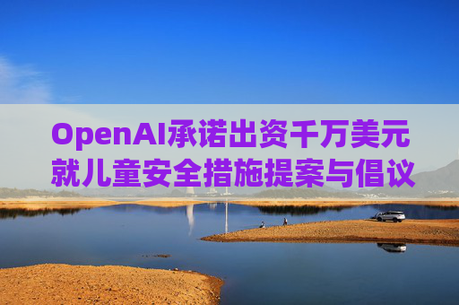 OpenAI承诺出资千万美元 就儿童安全措施提案与倡议团体达成和解