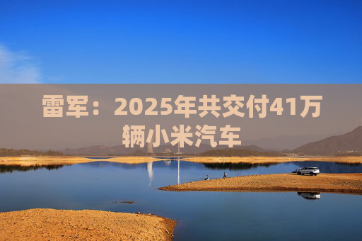 雷军：2025年共交付41万辆小米汽车