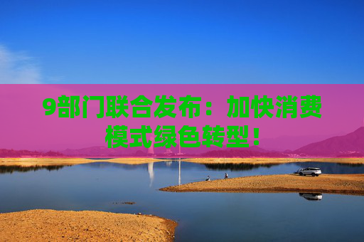 9部门联合发布：加快消费模式绿色转型！