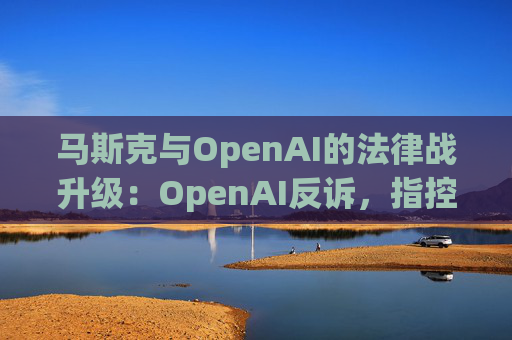 马斯克与OpenAI的法律战升级：OpenAI反诉，指控其存在骚扰行为