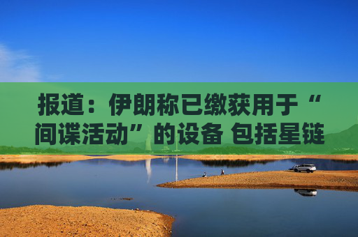 报道：伊朗称已缴获用于“间谍活动”的设备 包括星链在内