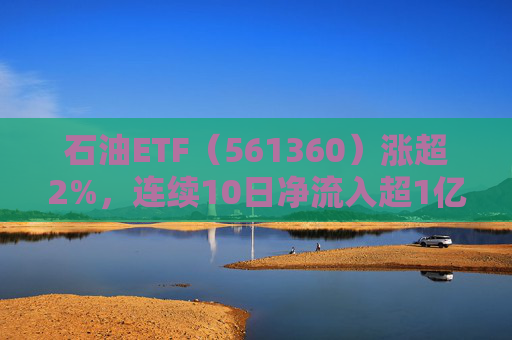 石油ETF（561360）涨超2%，连续10日净流入超1亿元，资金抢筹布局