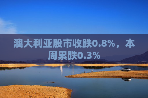 澳大利亚股市收跌0.8%，本周累跌0.3%