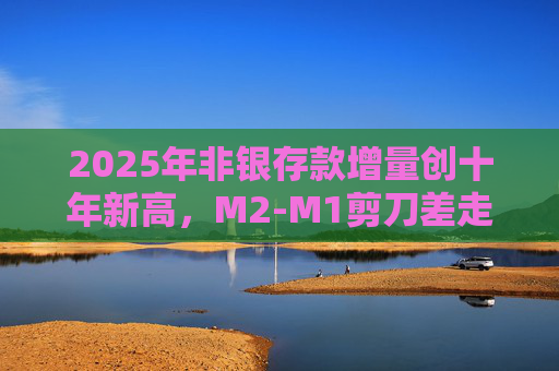 2025年非银存款增量创十年新高，M2-M1剪刀差走阔不改资金活化趋势  第1张