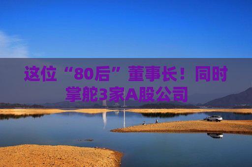 这位“80后”董事长！同时掌舵3家A股公司
