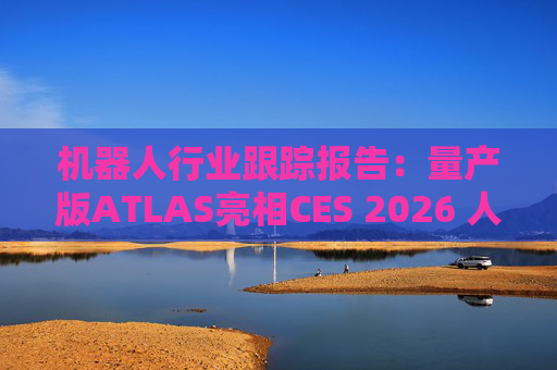 机器人行业跟踪报告：量产版ATLAS亮相CES 2026 人形机器人产业发展持续加速