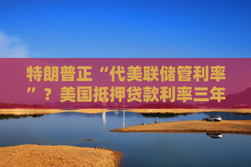 特朗普正“代美联储管利率”？美国抵押贷款利率三年来首次跌破6%