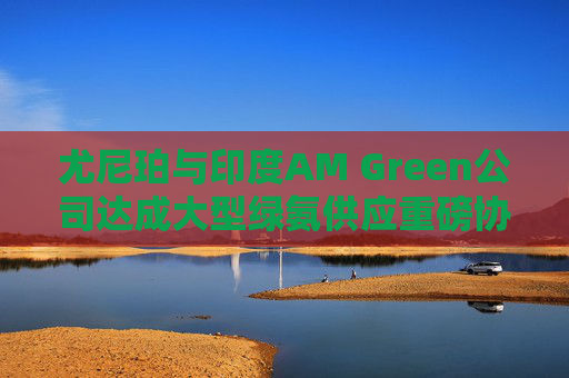 尤尼珀与印度AM Green公司达成大型绿氨供应重磅协议