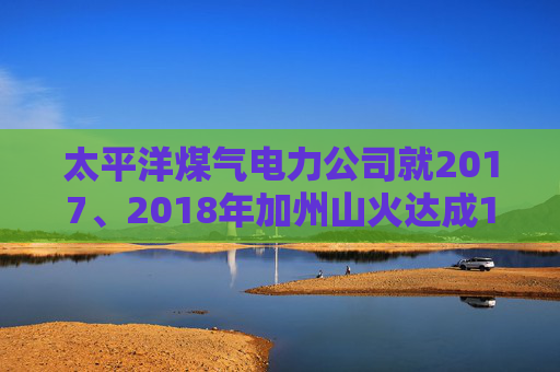 太平洋煤气电力公司就2017、2018年加州山火达成1亿美元股东和解协议