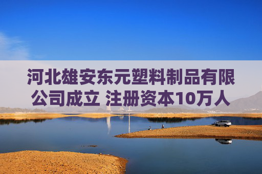 河北雄安东元塑料制品有限公司成立 注册资本10万人民币