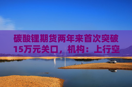 碳酸锂期货两年来首次突破15万元关口，机构：上行空间仍在